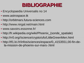 BIBLIOGRAPHIE •  Encyclopaedia Universalis no 14 •  www.astrospace.tk •   http://orbitmars.futura-sciences.com  •  http://www.nirgal.net/main.html •  www.savoirs.essonne.fr/ •  http://fr.wikipedia.org/wiki/Phoenix_(sonde_spatiale) •  http://rr0.org//science/crypto/ufo/LittleGreenMen.html •  http://tf1.lci.fr/infos/sciences/espace/0,,4153551,00-fin-de-la-mission-de-phoenix-sur-mars-.html 