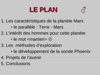 LE PLAN  ♂   1. Les caractéristiques de la planète Mars •   le parallèle : Terre - Mars  2. L’intérêt des hommes pour cette planète  •   le mot <martien>   3. Les  méthodes d’exploration •   le   développement de la sonde Phoenix 4. Projets de l’avenir 5. Conclusions 