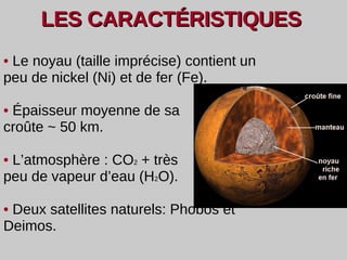LES CARACT É RISTIQUES  •   Le noyau (taille imprécise) contient un peu de nickel (Ni) et de fer (Fe). •  Épaisseur moyenne de sa croûte ~ 50 km. •   L’atmosphère : CO 2  + très peu de  vapeur d’eau (H 2 O). •   Deux satellites naturels: Phobos et Deimos. 