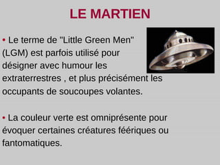 LE MARTIEN •  Le terme de "Little Green Men"  (LGM) est parfois utilisé pour  désigner avec humour les extraterrestres , et plus précisément les occupants de soucoupes volantes . •   La couleur verte est omniprésente pour évoquer certaines créatures féériques ou fantomatiques.  