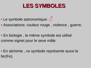 LES   SYMBOLES •   Le symbole astronomique:  ♂ •   Associations: couleur rouge , violence , guerre. •   En biologie , le même symbole est utilisé comme signet pour le sexe mâle. •   En alchimie , ce symbole représente aussi le fer(Fe).   