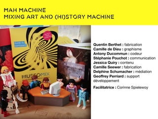 Une base documentaire :
www.museomix.org
MAH Machine
Mixing Art and (Hi)story Machine
Quentin Berthet : fabrication
Camille de Dieu : graphisme
Antony Ducommun : codeur
Stéphanie Pouchot : communication
Jessica Quiry : contenu
Camille Seewer : fabrication
Delphine Schumacher : médiation
Geoffrey Perriard : support
développement
Facilitatrice : Corinne Spielewoy
 