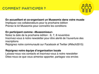 Comment participer ?
Texte
En accueillant et co-organisant un Museomix dans votre musée
Impliquez vos collaborateurs pour la prochaine édition
Prenez le kit Museomix pour connaître les conditions
En participant comme «Museomixeur»
Notez la date de la prochaine édition : 6, 7, 8 novembre
Inscrivez-vous à notre newsletter pour être alerté de l’ouverture des
inscriptions
Rejoignez notre communauté sur Facebook et Twitter (#Mxch2015)
Rejoignez notre équipe d’organisation locale
Laissez-nous vos contacts et inscrivez-vous à notre newsletter
Dites-nous ce que vous aimeriez apporter, partagez vos envies
 