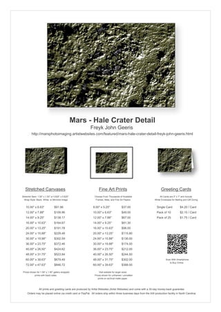 Mars - Hale Crater Detail
                                                            Freyk John Geeris
         http://marsphotoimaging.artistwebsites.com/featured/mars-hale-crater-detail-freyk-john-geeris.html




   Stretched Canvases                                               Fine Art Prints                                       Greeting Cards
Stretcher Bars: 1.50" x 1.50" or 0.625" x 0.625"                Choose From Thousands of Available                       All Cards are 5" x 7" and Include
  Wrap Style: Black, White, or Mirrored Image                    Frames, Mats, and Fine Art Papers                  White Envelopes for Mailing and Gift Giving


   10.00" x 6.63"                $91.96                        8.00" x 5.25"             $37.00                       Single Card            $4.20 / Card
   12.00" x 7.88"                $109.96                       10.00" x 6.63"            $49.00                       Pack of 10             $2.15 / Card
   14.00" x 9.25"                $138.17                       12.00" x 7.88"            $67.00                       Pack of 25             $1.75 / Card
   16.00" x 10.63"               $164.67                       14.00" x 9.25"            $81.30
   20.00" x 13.25"               $191.78                       16.00" x 10.63"           $98.00
   24.00" x 15.88"               $229.48                       20.00" x 13.25"           $115.80
   30.00" x 19.88"               $302.59                       24.00" x 15.88"           $136.00
   36.00" x 23.75"               $372.46                       30.00" x 19.88"           $174.00
   40.00" x 26.50"               $424.62                       36.00" x 23.75"           $212.00
   48.00" x 31.75"               $523.84                       40.00" x 26.50"           $244.50
   60.00" x 39.63"               $679.49                       48.00" x 31.75"           $302.00                               Scan With Smartphone
                                                                                                                                  to Buy Online
   72.00" x 47.63"               $846.72                       60.00" x 39.63"           $388.00

 Prices shown for 1.50" x 1.50" gallery-wrapped                     Visit website for larger sizes.
            prints with black sides.                            Prices shown for unframed / unmatted
                                                                   prints on archival matte paper.



                 All prints and greeting cards are produced by Artist Websites (Artist Websites) and come with a 30-day money-back guarantee.
     Orders may be placed online via credit card or PayPal. All orders ship within three business days from the AW production facility in North Carolina.
 