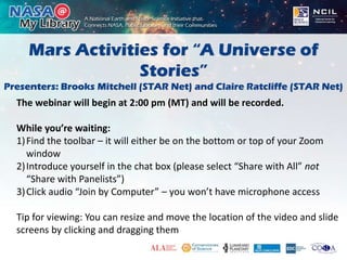 Mars Activities for “A Universe of
Stories”
Presenters: Brooks Mitchell (STAR Net) and Claire Ratcliffe (STAR Net)
The webinar will begin at 2:00 pm (MT) and will be recorded.
While you’re waiting:
1)Find the toolbar – it will either be on the bottom or top of your Zoom
window
2)Introduce yourself in the chat box (please select “Share with All” not
“Share with Panelists”)
3)Click audio “Join by Computer” – you won’t have microphone access
Tip for viewing: You can resize and move the location of the video and slide
screens by clicking and dragging them
 