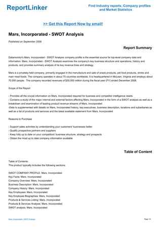 Find Industry reports, Company profiles
ReportLinker                                                                      and Market Statistics



                                     >> Get this Report Now by email!

Mars, Incorporated - SWOT Analysis
Published on September 2009

                                                                                                           Report Summary

Datamonitor's Mars, Incorporated - SWOT Analysis company profile is the essential source for top-level company data and
information. Mars, Incorporated - SWOT Analysis examines the company's key business structure and operations, history and
products, and provides summary analysis of its key revenue lines and strategy.


Mars is a privately-held company, primarily engaged in the manufacture and sale of snack products, pet food products, drinks and
main meal foods. The company operates in about 75 countries worldwide. It is headquartered in McLean, Virginia and employs about
70,000 people. The company recorded revenues of $30,000 million during the fiscal year (FY) ended December 2008.


Scope of the Report


- Provides all the crucial information on Mars, Incorporated required for business and competitor intelligence needs
- Contains a study of the major internal and external factors affecting Mars, Incorporated in the form of a SWOT analysis as well as a
breakdown and examination of leading product revenue streams of Mars, Incorporated
-Data is supplemented with details on Mars, Incorporated history, key executives, business description, locations and subsidiaries as
well as a list of products and services and the latest available statement from Mars, Incorporated


Reasons to Purchase


- Support sales activities by understanding your customers' businesses better
- Qualify prospective partners and suppliers
- Keep fully up to date on your competitors' business structure, strategy and prospects
- Obtain the most up to date company information available




                                                                                                           Table of Content

Table of Contents:
This product typically includes the following sections:


SWOT COMPANY PROFILE: Mars, Incorporated
Key Facts: Mars, Incorporated
Company Overview: Mars, Incorporated
Business Description: Mars, Incorporated
Company History: Mars, Incorporated
Key Employees: Mars, Incorporated
Key Employee Biographies: Mars, Incorporated
Products & Services Listing: Mars, Incorporated
Products & Services Analysis: Mars, Incorporated
SWOT analysis: Mars, Incorporated



Mars, Incorporated - SWOT Analysis                                                                                            Page 1/4
 