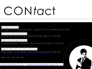 CONtact
///////////////////////////////////////////////


 A n n e P h i l i p
d i r e c t r i c e m a r k e t i n g ,          q u a l i t é   &   c o m m u n i c a t i o n

C o r i n e R e y n o u a r d
d i r e c t r i c e é t u d e s          m a r k e t i n g   p ô l e   h o m m e

 C é c i l e     D a g n i a u x
r e s p o n s a b l e        é t u d e s     m a r k e t i n g   p ô l e   h o m m e


 L i g i a     D a    S i l v a     M o n t e i r o
c h a r g é e d ’ é t u d e s m a r k e t i n g p ô l e h o m m e
l i g i a . d a s i l v a m o n t e i r o @ m o n d a d o r i . f r

# 0 1    4 1    3 3    5 2    5 4



w w w . m i s t e r - H . f r           w w w . m o n d a d o r i p u b . f r
 