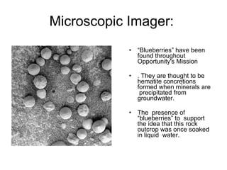 Microscopic Imager:  “ Blueberries” have been found throughout Opportunity's Mission . They are thought to be hematite concretions formed when minerals are  precipitated from groundwater.  The  presence of “blueberries” to  support the idea that this rock outcrop was once soaked in liquid  water.  