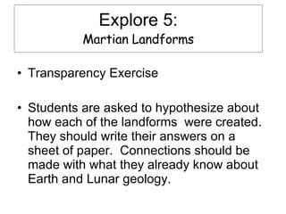 Explore 5: Martian Landforms Transparency Exercise Students are asked to hypothesize about how each of the landforms  were created.  They should write their answers on a sheet of paper.  Connections should be made with what they already know about Earth and Lunar geology. 