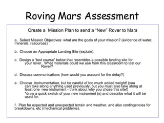 Roving Mars Assessment Create a  Mission Plan to send a “New” Rover to Mars a.  Select Mission Objectives: what are the goals of your mission? (evidence of water, minerals, resources)  b.  Choose an Appropriate Landing Site (explain):  c.  Design a “test course” below that resembles a possible landing site for  your rover.  What materials could we use from this classroom to test our  Rover?  d.  Discuss communications (how would you account for the delay?) e.  Choose  instrumentation, but be careful of too much added weight! (you  can take along anything used previously, but you must also take along at  least one  new instrument - think about why you chose this site!)  *draw a quick sketch of your new instrument (s) and describe what it will be  used for. f.  Plan for expected and unexpected terrain and weather, and also contingencies for breakdowns, etc (mechanical problems).  