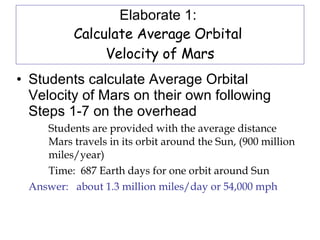 Elaborate 1:  Calculate Average Orbital  Velocity of Mars Students calculate Average Orbital Velocity of Mars on their own following Steps 1-7 on the overhead  Students are provided with the average distance  Mars travels in its orbit around the Sun, (900 million  miles/year) Time:  687 Earth days for one orbit around Sun Answer:  about 1.3 million miles/day or 54,000 mph 