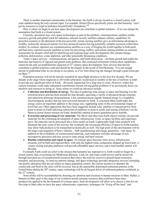 There is another important commonality in the literature: the Earth is always treated as a closed system, with
solar radiation being the only external input. For example, Homer-Dixon specifically points out that humanity “can’t
get its resources or expel its pollution beyond Earth’s boundaries.”50
      Here is where we begin to see how space development can contribute to global solutions – if we can change the
assumption that Earth is a closed system.
      Currently, pessimists may view space technologies as part of the problem: communications satellites enable
excessive growth and global reach for industries; national security satellites enhance military capabilities for
powerful countries to the detriment of the less powerful; remote sensing satellites give an information advantage to
wealthy, technically advanced nations over less-advanced nations having potentially valuable resources within their
borders. In contrast, optimists see communications satellites as a way of bringing the world together in both good
and bad times; national security satellites as tools for preventing conflict; and remote sensing satellites as essential
instruments for disaster relief and for identifying and studying large-scale developments like climate change,
pollution, deforestation, ozone depletion, and other potentially threatening conditions.
      Today’s space services – communications, navigation, and Earth observation – facilitate growth and enable the
detection and analysis of regional and global-scale problems. But continued refinement of these three capabilities
cannot be the only accomplishments expected of 21st century space development. New services that directly
contribute to global solutions could and should be developed. In the words of Paul Kennedy, “it is not enough
merely to understand what we are doing to our planet, as if we were observing the changes through a giant telescope
on Mars.”51
      Population pressure will not be directly remedied by spaceflight advances in the next few decades. We are
already at the stage where migration to off-world settlements would need to number in the tens of millions in order
to provide any significant relief on Earth – obviously impractical for a long time to come. However, within this
century humanity could make substantial contributions toward solving global problems if we persistently direct our
attention and resources to doing so. Areas where we could see advances include:
      • Collection and distribution of energy. The idea of gathering solar energy in space and beaming it to the
           terrestrial power grid has been around for four decades, spawning a variety of advanced design concepts
           and subsystem prototype demonstrations. Like communications signals, beamed energy is a weightless
           electromagnetic product that has near-universal demand on Earth. A concerted effort could make this
           energy source an important addition to the energy mix, supplanting some of the environmental impact of
           fossil fuel use. Other approaches that have been suggested include relay satellites to transmit power from
           point-to-point on Earth (allowing redirection of surpluses to areas in need), and mining of helium-3 on the
           Moon to power fusion reactors on Earth, should this method of power generation prove feasible.
      • Extraction and processing of raw materials. The Moon and other near-Earth objects initially can provide
           materials for the continuing development of space infrastructure. Later, as space facilities and experience
           grow, the materials can be processed into a form useful on Earth. Lightweight, high-value products will
           dominate the early years of this activity, but eventually the increasing efficiency of space-to-Earth transfers
           may allow bulk products to be transported economically as well. The high point of this development will be
           the large-scale migration of heavy industry – both manufacturing and energy generation – into space. In
           addition to the availability of extraterrestrial materials, such industries will take advantage of new
           microgravity processes and easy access to solar energy and hard vacuum.
      • Routine construction and repair in space. As cislunar space becomes more active, infrastructure
           elements will be built and repaired there, with only the highest-value components shipped up from Earth. A
           variety of plug-and-play platforms will provide affordable space services, and a used satellite market will
           develop.
      Eventually Earth could see relief to the stresses that humanity has imposed on it. Earth would no longer be a
closed system, thus overcoming our Malthusian dilemma. Land, air, and water could recover and be preserved
through increased use of extraterrestrial resources that relieve the need for excessive ground-based extraction,
transport, and processing. As land use patterns change, and space technology provides ubiquitous services (including
top-quality education) that are not reliant on major population centers, the current incentive to abandon the
countryside and flock to the cities will be reversed. Just as the automobile determined settlement patterns in the
United States during the 20th century, space technology will be an integral driver of settlement patterns worldwide in
the 21st century.
      None of this will be accomplished by directing our attention and resources to human missions to Mars. Rather, a
humans-to-Mars goal at this stage of our evolution would consume resources that could have been more
productively applied to the development of cislunar space. Such development will allow us to choose a time for our
first trips to Mars after we have the space infrastructure, experience, techniques for “living off the land,” and


                                                           11
 