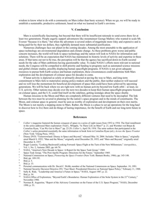 wisdom to know what to do with a community on Mars (other than basic science). When we go, we will be ready to
establish a sustainable, productive settlement, based on what we learned in Earth’s environs.

                                                       V. Conclusion

     Mars is scientifically fascinating, but beyond that there will be insufficient rationale to send crews there for at
least two generations. People eagerly support adventurers like mountaineer George Mallory who wanted to scale Mt.
Everest “because it is there,” but when the adventure is several orders of magnitude more risky and expensive and is
being paid for by their tax dollars, they rightfully demand more substantial justification.
     Numerous challenges face our planet in the coming decades. Among the most amenable to the application of
space technology are environmental degradation and climate change. As these problems grow worse and public
concern increases, the world will look to space technology and the nation will look to NASA for information and
solutions. There will be an expectation that NASA has maintained its historic levels of activity and expertise in these
areas. If that turns out not to be true, the perception will be that the agency has sacrificed down-to-Earth societal
needs for the sake of Mars ambitions having questionable value. To make NASA’s efforts more relevant to national
needs, the Congress will be compelled to shift priority and funding to programs such as automated science missions
and global climate studies, possibly displacing human spaceflight programs. If NASA is not given adequate
resources to pursue both Earth science and human exploration, these circumstances could undermine both Mars
exploration and the development of cislunar space for decades to come.
     If lunar activity is depicted as solely or primarily directed at paving the way to Mars, and long-term
commitment to Mars fails to materialize among policy-makers and the public, then neither endeavor will succeed
and we will lose the momentum for beneficial development of space that could have been achieved by upcoming
generations. We will be back where we are right now with no human activity beyond low Earth orbit – at least, no
U.S. activity. Other nations may decide over the next two decades to keep their human spaceflight programs focused
on cislunar space, and the U.S. could find itself on the sidelines, getting nostalgic about the space shuttle.
     Human missions to the Moon and Mars are completely different ventures that need to be decoupled. The link
between the two must be severed in planning for the nation’s space program and in the minds of constituents. The
Moon, and cislunar space in general, must be seen as worthy of exploration and development on their own merits.
The Moon is not merely a stepping-stone to Mars. Rather, the Moon is a place to set up operations for the long haul
to discover how to live there and do things of lasting importance, for the benefit of Earth and our long-term future in
space.

                                                         References
1
     Collier’s magazine featured the human conquest of space in a series of eight issues from 1952 to 1954. The final installment
     in the series addressed Mars exploration: Fred L. Whipple, “Is There Life on Mars?” p. 21, and Wernher von Braun &
     Cornelius Ryan, “Can We Get to Mars?” pp. 22-29, Collier’s, April 30, 1954. The same authors that participated in the
     Collier’s series presented essentially the same information in book form in Cornelius Ryan (ed.), Across the Space Frontier
     (New York: Viking Press, 1952).
2
     Disney DVD, “Tomorrowland: Disney in Space and Beyond,” released May 18, 2004. Includes “Man in Space,” originally
     aired March 9, 1955; “Man and the Moon,” originally aired December 28, 1955; and “Mars and Beyond,” originally aired
     December 4, 1957.
3
     Roger Launius, “Looking Backward/Looking Forward: Space Flight at the Turn of the New Millennium,” Astropolitics,
     Vol. 1, No. 2, Autumn 2003, pp. 64-74.
4
     NASA, “America's Next Decade in Space: A Report for the Space Task Group,” 1969.
5
     Space Task Group, “The Post-Apollo Program: Directions for the Future,” September 1969.
6
     National Commission on Space, Pioneering the Space Frontier (New York: Bantam Books, 1986), pp. 145-148.
7
     Ibid, pp. 189-191.
8
     Ibid, p. 5.
9
     Ibid, p. 15.
10
     Personal communication with Dr. David C. Webb, member of the National Commission on Space, September. 18, 1991.
11
     National Security Decision Directive 293, “Fact Sheet: Presidential Directive on National Space Policy,” February 11, 1988.
12
     Sally K. Ride, “Leadership and America’s Future in Space,” NASA, August 1987, p. 22.
13
     Ibid, p. 54.
14
     NASA Office of Exploration, “Beyond Earth’s Boundaries: Human Exploration of the Solar System in the 21st Century,”
     November 1988.
15
     Norman R. Augustine, “Report of the Advisory Committee on the Future of the U.S. Space Program,” NASA, December
     1990, p. 53.



                                                               12
 