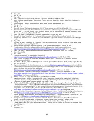 16
     Ibid, p. 47.
17
     Ibid, pp. 1-9.
18
     Ibid, p. 28.
19
     NASA, “Report of the 90-Day Study on Human Exploration of the Moon and Mars,” 1989.
20
     James Fisher and Andrew Lawler, “NASA, Space Council Split Over Moon-Mars Report,” Space News, December 11,
     1989, p. 10.
21
     Synthesis Group, “America at the Threshold,” White House National Space Council, 1991.
22
     Ibid, pp. 3-4.
23
     Ibid, pp. 14-15.
24
     George E. Brown, “The Space Settlement Act of 1988,” Congressional Record, 134(36), March 2, 1988.
25
     Personal communication with Marcia S. Smith, specialist in science and technology policy at the Congressional Research
     Service, Sept. 25, 1995; and Julianna Potter, legislative assistant with the Subcommittee on Space and Aeronautics of the
     House Science Committee, September 27, 1995.
26
     Public Law 104-66, “Federal Reports Elimination and Sunset Act of 1995,” Sec. 3003.
27
     George H.W. Bush, “Remarks by the President at 20th Anniversary of Apollo Moon Landing,” July 20, 1989.
28
     Dwayne Day, “Doomed to Fail: The Birth and Death of the Space Exploration Initiative” Spaceflight, Vol. 37 (1995), pp.
     79-83.
29
     Day, 1995.
30
     George H.W. Bush, “Remarks by the President in Texas A&I Commencement Address.” Kingsville, Texas: White House
     Office of the Press Secretary, May 11, 1990.
31
     National Security Presidential Directive (NSPD) 31, “U.S. Space Exploration Policy,” January 14, 2004.
32
     For a description of this effort and a spreadsheet that lists and categorizes NASA’s lunar objectives, see
     http://www.nasa.gov/mission_pages/exploration/mmb/why_moon_objectives.html (cited 3 April 2007).
33
     Public Law 109-155, National Aeronautics and Space Administration Authorization Act of 2005, §101(b)(1).
34
     Ibid, §101(b)(2)(D).
35
     Ibid, §503(1).
36
     Founding Declaration of the Mars Society, August 1998.
     http://www.marssociety.org/portal/groups/tmssc/founding_declaration (cited 26 March 2007).
37
     Roger Launius, “Why Go to the Moon? The Many Faces of Lunar Policy,” briefing to the 42nd Goddard Memorial
     Symposium, March 16, 2004.
38
     A. Kohut & L. Hugick, “20 Years After Apollo 11, Americans Question Space Program's Worth,” Gallup Report, No. 286,
     July 1989, pp. 13-20.
39
     Reports and raw data for the three Gallup surveys are available at http://www.spacecoalition.com (cited October 2006).
40
     The following is displayed under the heading NASA Fact: “In a Gallup poll, 68% of those surveyed support the new plan to
     return to the moon, then travel to Mars and beyond.”
     (http://www.nasa.gov/mission_pages/exploration/main/index.html, cited February 22, 2007)
41
     “Gallup Poll Finds Americans Overall Strongly Support Space Exploration,” Space Daily, September 27, 2006
     (http://www.spacedaily.com/reports/Gallup_Poll_Finds_Americans_Overall_Strongly_Support_Space_Explorat
     ion_999.html, cited September 27, 2006).
42
     Dittmar Associates Inc., “The Market Study for Space Exploration,” 2004.
43
     Mary Lynne Dittmar, “Building Constituencies for Project Constellation: Updates to The Market Study of the Space
     Exploration Program,” briefing to the Workshop on Building and Maintaining the Constituency for Long-Term Space
     Exploration at George Mason University, Fairfax, VA, August 1, 2006.
44
     The Harris Poll #30, “Closing the Budget Deficit: U.S. Adults Strongly Resist Raising Any Taxes Except ‘Sin Taxes’ Or
     Cutting Major Programs,” April 10, 2007. Other federal programs (and percent of respondents choosing them) were welfare
     programs (28%), defense spending (28%), farm subsidies (24%), environmental programs (16%), homeland security (12%),
     transportation (11%), Medicaid (4%), education (3%), Social Security (2%) and Medicare (1%).
     (http://www.harrisinteractive.com/harris_poll/printerfriend/index.asp?PID=746, cited May 4, 2007).
45
     Michael D. Griffin, “Human Space Exploration: The Next 50 Years,” Aviation Week & Space Technology online, March 14,
     2007 (http://aviationweek.typepad.com/space/2007/03/human_space_exp.html, cited March 27, 2007).
46
     Donella Meadows, Dennis Meadows, Jorgen Randers, William Behrens III, “The Limits to Growth: A Report to The Club
     of Roam,” 1972 (http://www.clubofrome.org/docs/limits.rtf, cited April 5, 2007).
47
     The report’s message was reinforced and updated in Donella Meadows, Dennis Meadows, Jorgen Randers, Limits to
     Growth: The 30-Year Update (White River Junction, Vermont: Chelsea Green Publishing Company, 2004).
48
     Paul Kennedy, Preparing for the Twenty-First Century (New York: Random House, 1993), pp. 17-18.
49
     Thomas Homer-Dixon, The Upside of Down: Catastrophe, Creativity, and the Renewal of Civilization (Washington: Island
     Press, 2006), p. 11.
50
     Ibid, p. 252.
51
     Kennedy, p. 341.




                                                             13
 