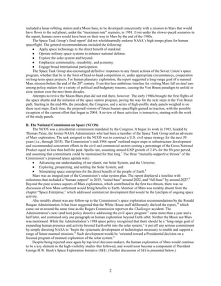 included a lunar-orbiting station and a Moon base, to be developed concurrently with a mission to Mars that would
have flown to the red planet, under the “maximum rate” scenario, in 1981. Even under the slower-paced scenarios in
the report, human crews would have been on their way to Mars by the end of the 1980s.
     The Space Task Group’s final report5 did not wholeheartedly endorse NASA’s high-tempo plans for human
spaceflight. The general recommendations included the following:
     • Apply space technology to the direct benefit of mankind.
     • Operate military space systems to enhance national defense.
     • Explore the solar system and beyond.
     • Emphasize commonality, reusability, and economy.
     • Engage broad international participation.
     The Space Task Group also encouraged definitive responses to any future actions of the Soviet Union’s space
program, whether that be in the form of head-to-head competition or, under appropriate circumstances, cooperation
on long-term space projects. For human planetary exploration, the report suggested a long-range goal of a manned
Mars mission before the end of the 20th century. Even this less-ambitious timeline for visiting Mars fell on deaf ears
among policy-makers for a variety of political and budgetary reasons, causing the Von Braun paradigm to unfold in
slow motion over the next three decades.
     Attempts to revive the Moon-Mars plan did not end there, however. The early 1980s brought the first flights of
the space shuttle and the initiation of the space station program, paving the way for the next steps in the Von Braun
path. Starting in the mid-80s, the president, the Congress, and a series of high-profile study panels weighed in on
these next steps. Each time, the proposed visions of future human spaceflight gained no traction, with the possible
exception of the current effort that began in 2004. A review of these activities is instructive, starting with the work
of the study panels.

B. The National Commission on Space (NCOS)
     The NCOS was a presidential commission mandated by the Congress. It began its work in 1985, headed by
Thomas Paine, the former NASA Administrator who had been a member of the Space Task Group and an advocate
of Mars exploration. The task assigned to the NCOS was to construct a U.S. civil space strategy for the next 50
years (i.e., through 2035). The Commission’s mid-1986 report6 outlined major steps in infrastructure development
and recommended concurrent efforts in the civil and commercial sectors costing a percentage of the Gross National
Product equal to less than half the peak Apollo rate, assuming annual GNP growth of 2.4% for the 50-year period,
and assuming that commitment could be maintained for that long.7 The three “mutually-supportive thrusts” of the
Commission’s proposed space agenda were:
     • Advancing our understanding of our planet, our Solar System, and the Universe;
     • Exploring, prospecting, and settling the Solar System; and
     • Stimulating space enterprises for the direct benefit of the people of Earth.8
     Mars was an integral part of the Commission’s solar system plan. The report displayed a timeline with
milestones that included a “human outpost” in 2015, “initial base” around 2022, and “full base” by around 2027.9
Beyond the pure science aspects of Mars exploration, which contributed to the first two thrusts, there was no
discussion of how Mars settlement would bring benefits to Earth. Mention of Mars was notably absent from the
chapter “Space Enterprise,” which addressed commercial development that would be the lynchpin of ongoing space
activity.
     Also notably absent was any follow-up to the Commission’s space exploration recommendations by the Ronald
Reagan Administration. It has been suggested that the White House staff deliberately shelved the report,10 which
came out at around the same time as the Rogers Commission report on the Challenger accident. The
Administration’s next (and last) policy directive addressing the civil space program11 came more than a year and a
half later, and contained only one paragraph on human exploration beyond Earth orbit. Neither the Moon nor Mars
was mentioned. While the Administration’s 1988 space policy recognized that there should be a “long-range goal of
expanding human presence and activity beyond Earth orbit into the solar system,” it put off any serious commitment
by simply directing NASA to “begin the systematic development of technologies necessary to enable and support a
range of future manned missions.” Such development would be “oriented toward a Presidential decision on a
focused program of manned exploration of the solar system.”
     Despite being rejected once again by top-level decision-makers, the human exploration of Mars would continue
to be a key element in the high-visibility studies that followed, and would soon become a component of President
George H.W. Bush’s Space Exploration Initiative (SEI). (Further discussion of SEI is presented below.)




                                                          2
 