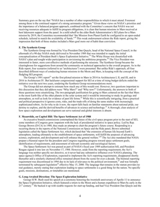 Summary goes on the say that “NASA has a number of other responsibilities to which it must attend. Foremost
among these is the continued support of a strong aeronautics program.” Given these views on NASA’s priorities and
the importance of a balanced program approach, combined with the Committee’s concern that NASA was not
receiving resources adequate to fulfill its program obligations, it is clear that human missions to Mars received at
best lukewarm support from the panel. In a mild rebuff to the elder Bush Administration’s SEI plans for a Mars
mission by 2019, the Committee recommended that “the Mission from Planet Earth be configured to an open-ended
schedule, tailored to match the availability of funds.”18 This weak endorsement echoes the Ride report, giving the
impression that both of these studies included a Mars goal more out of habit than conviction.

E. The Synthesis Group
     The Synthesis Group was formed by Vice President Dan Quayle, head of the National Space Council, in the
aftermath of a 90-day NASA study delivered in November 1989 that was intended to supply the initial
conceptualization of President Bush’s Space Exploration Initiative.19 The White House was dissatisfied with
NASA’s plan and sought wider participation in envisioning the ambitious programs.20 The Vice President was
interested in faster, more cost-effective methods of performing the missions. The Synthesis Group became the
clearinghouse for suggestions from around the community on technical approaches to the overall program. As in the
Ride report, four scenarios (referred to as “architectures”) were presented. But unlike Ride’s approach, all four
described different ways of conducting human missions to the Moon and Mars, in keeping with the concept of the
fledgling SEI program.
     The Group’s 1991 report21 set the first piloted mission to Mars in 2014 in Architectures I, II, and III, and in
2016 in Architecture IV. But lackluster congressional support for SEI at a time of rising budget deficits ended the
initiative over the next two years, rendering the Synthesis Group recommendations moot.
     The Group did not attempt to estimate how much any of this would cost. However, two questions important to
this discussion that they did address were “Why Mars?” and “Why now?” Unfortunately, the answers to both of
these questions were unsatisfying. The two-paragraph justification for going to Mars centered on the fact that Mars
is the most Earth-like of the other planets in the solar system and it would be interesting to study its geology and
atmosphere, as well as look for evidence of past life forms.22 While this is scientifically intriguing, from a practical
and political perspective it ignores costs, risks, and the trade-offs of doing the same studies with increasingly
sophisticated robots. As for why to do it now, the report falls back on familiar statements about national pride, our
destiny to explore, and the derived benefits of advances in science and technology.23 A thorough, clear analysis of
how space exploration and development can serve national and global interests is absent.

F. Meanwhile, on Capitol Hill: The Space Settlement Act of 1988
     As executive branch commissions contemplated the future of the civil space program prior to the start of SEI,
some members of Congress grew impatient with the lack of presidential initiative in space policy. Led by Rep.
George Brown (D-CA) in 1988, they made an attempt to chart the program’s future course. Responding to a
recurring theme in the reports of the National Commission on Space and the Ride panel, Brown submitted
legislation called the Space Settlement Act, which declared that “the extension of human life beyond Earth’s
atmosphere, leading ultimately to the establishment of space settlements, will fulfill the purposes of advancing
science, exploration, and development and will enhance the general welfare.”24 The Act also mandated that NASA
prepare a biennial report for the president and Congress regarding progress toward space settlement goals,
identification of requirements, and assessment of relevant economic and sociological factors.
     The Space Settlement Act was passed as part of NASA's fiscal year 1989 authorization bill, and President
Reagan signed it into law on November 17, 1988. However, aside from the reporting requirement, the Act’s
language was neither specific nor directive, so it never had any substantive influence over NASA's planning. The
space agency's Office of Exploration, expected to implement the Act's reporting requirements, disappeared shortly
thereafter and a similarly chartered office remained absent from the scene for over a decade. The biennial reporting
requirement was discontinued in 1994 due to its lack of relevance to the political environment,25 and was formally
terminated by subsequent legislation26 effective May 15, 2000. The language that remains in the statute provides no
real guidance, merely stating that exploration leading to space settlements is a good thing for the nation. No specific
goals, missions, destinations, or timetables are mentioned.

G. Long-Awaited Direction: The Space Exploration Initiative
     George H.W. Bush used his speech at a ceremony honoring the twentieth anniversary of Apollo 11 to announce
the Space Exploration Initiative, which featured a return to the Moon and a human expedition to Mars by early in the
21st century.27 He backed it up with sizable requests for start-up funding, and had Vice President Dan Quayle and the


                                                           4
 