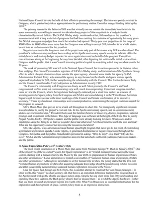 National Space Council devote the bulk of their efforts to promoting the concept. The idea was poorly received in
Congress, which granted only token appropriations for preliminary studies. Even that meager funding dried up by
1993.28
     The primary reason for the failure of SEI was that virtually no one outside the immediate benefactors in the
space community was willing to commit to a decades-long project of this magnitude in a budget climate
characterized by record deficits. The NASA 90-day study, mentioned earlier, followed up on the president’s
announcement with a long wish-list of programs that had been waiting for a window of opportunity for many years.
But NASA managers misjudged how much the window had opened. Thirty-year cost projections in the range of
$300 billion to $400 billion were more than the Congress was willing to accept. SEI, intended to be a bold vision,
turned into an embarrassment for the president.
     Negative reaction to the long-term cost of the project was only part of the reason why SEI was short-lived. The
president’s enthusiasm may not have been as deep as his Apollo anniversary speech seemed to indicate. After the
initial rhetoric and start-up budget requests, he never again intervened on behalf of the program. Even if his
conviction was strong at the beginning, he may have decided, after digesting the unfavorable initial reviews from
Congress and the public, that it wasn’t worth investing political capital in something which may not show results for
30 years.
     The work of promoting SEI was left to the National Space Council, but its actions proved to be divisive rather
than unifying. The Council’s immediate rejection of NASA’s 90-day study, and its initiation of the Synthesis Group
effort to solicit cheaper alternatives from outside the space agency, alienated some inside the agency. NASA
Administrator Richard Truly, who wanted the agency to stay focused on the shuttle and space station, openly
expressed his disdain for SEI, further complicating the relationship with the Council. This friction between Truly
and the Council contributed to Truly’s departure as Administrator in early 1992.
     The Council’s relationship with Congress was frosty as well. More precisely, the Council’s staff and
congressional staffers were not communicating very well, much less cooperating. Concerned congress-members
came to view the Council, which the legislature had eagerly endorsed just a short time earlier, as a means of
wresting control of space policy from the Congress and NASA and consolidating it in the White House. Members
began to call for more access to the inner workings of the Council and Senate confirmation of its executive
secretary.29 These dysfunctional relationships were counterproductive, undermining the support coalition needed for
the program to succeed.
     SEI’s Moon-Mars plan proved to be a hard sell throughout its short life. No strategically significant rationale
was articulated to justify the project’s cost and risk. In his Apollo anniversary speech, and in a commencement
address several months later,30 President Bush used the familiar rhetoric of discovery, destiny, inspiration, national
prestige, and investment in the future. This type of language was sufficient at the height of the Cold War to justify
Project Apollo, but by 1989 policy-makers and the public were already looking for more. What assets and/or
capabilities does this bring to us that we wouldn’t have had otherwise? Are those benefits worth the cost and risk?
What are the opportunity costs of not investing the resources elsewhere?
     SEI, like Apollo, was a destination-based human spaceflight program that never got to the point of establishing
a permanent exploration agenda. Unlike Apollo, it generated disinterested or negative reactions throughout the
Congress, the media, and the public. Stakeholders persisted in asking, “Why do this?” or at least “Why do this
now?” NASA and the Administration provided no answers that satisfied a sufficient coalition of decision-makers
and the public.

H. Space Exploration Policy, 21st Century Style
     The most recent incarnation of a Moon-Mars plan came from President George W. Bush in January 2004.31 One
of the objectives of the so-called “Vision for Space Exploration” is to “Extend human presence across the solar
system, starting with a human return to the Moon by the year 2020, in preparation for human exploration of Mars
and other destinations.” Lunar exploration is treated as an enabler of “sustained human space exploration of Mars
and other destinations.” Although no target date is set for human trips to Mars, the policy states that the U.S. will
“Conduct human expeditions to Mars after acquiring adequate knowledge about the planet using robotic missions
and after successfully demonstrating sustained human exploration missions to the Moon.”
     Like the Space Task Group and SEI efforts, this is another attempt to resurrect the Von Braun paradigm – in
other words, this “vision” is a half-century old. But there is an important difference that puts this program back in
the Apollo mold: it skips the shuttle and space station steps. Despite having spent more than 30 years building and
operating these two systems, the Bush policy directs that we discard them – as we did the Apollo hardware – rather
than use them to launch exploration beyond low Earth orbit. What Von Braun saw as essential infrastructure for the
exploration and development of space, current policy treats as an expensive distraction.


                                                          5
 