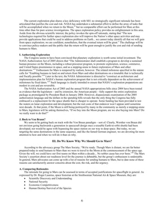 The current exploration plan shares a key deficiency with SEI: no strategically significant rationale has been
articulated that justifies the cost and risk. NASA has undertaken a substantial effort to define the array of tasks that
will be accomplished when we return to the Moon,32 but no comparable effort can be performed for Mars at this
time other than for pure science investigations. The space exploration policy provides no enlightenment in this area.
Aside from the obvious scientific interest, the policy invokes the spin-off rationale, stating that “The new
technologies required for further space exploration also will improve the Nation’s other space activities and may
provide applications that could be used to address problems on Earth... we cannot today identify all that we will gain
from space exploration; we are confident, nonetheless, that the eventual return will be great.” The challenge will be
to convince policy-makers and the public that the return will be great enough to justify the cost and risk of sending
humans to Mars.

I. Authorizing Exploration
     The Congress seems to have been convinced that planetary exploration is worth some initial investment. The
NASA Authorization Act of 2005 directs that “The Administrator shall establish a program to develop a sustained
human presence on the Moon, including a robust precursor program, to promote exploration, science, commerce,
and United States preeminence in space, and as a stepping-stone to future exploration of Mars and other
destinations.”33 Enthusiasm for Mars is tempered by realism, however. The related milestone specified in the statute
calls for “Enabling humans to land on and return from Mars and other destinations on a timetable that is technically
and fiscally possible.”34 Later in the text, the NASA Administrator is directed to “construct an architecture and
implementation plan for NASA’s human exploration program that is not critically dependent on the achievement of
milestones by fixed dates.”35 Such language is clearly intended to ensure that NASA’s exploration preparations are
modest in cost and are reversible.
     The NASA Authorization Act of 2005 and the annual NASA appropriations bills since 2004 have been touted
as evidence that the legislature – and by extension, the American people – fully support the entire exploration
package as promulgated by President Bush in January 2004. However, dispassionate examination of the 2005
authorization language and the dollars in the spending bills reveals that the only thing the Congress has fully
embraced is a replacement for the space shuttle that is cheaper to operate. Some funding has been provided to test
the waters on lunar exploration and development, but the real costs of that endeavor won’t appear until sometime
next decade. At that point, if the Moon is still being portrayed by many in the community as merely a stepping-stone
to Mars, legislators will be asking themselves, “If we buy into the Moon program, are we also buying into Mars? Do
we really want to do that?”

J. Back to Von Braun?
     We seem to be getting back on track with the Von Braun paradigm – sort of. Clearly, Wernher von Braun did
not envision going backwards a generation in spacecraft design once a reusable Earth-to-orbit shuttle had been
developed, nor would he agree with bypassing the space station on our way to deep space. But today, we are
targeting the same destinations in the same sequence, and like the famed German engineer, we are devoting far more
attention to how and when we will do it than on why.

                               III. Do We Know Why We Should Go to Mars?

    According to the advocacy group The Mars Society, “We're ready. Though Mars is distant, we are far better
prepared today to send humans to Mars than we were to travel to the Moon at the commencement of the space age.
Given the will, we could have our first teams on Mars within a decade... No nobler cause has ever been.”36 The Mars
Society’s assertion about our readiness level for the journey is debatable, but the group’s enthusiasm is undeniable.
In general, Mars advocates can come up with a list of reasons for sending humans to Mars, but to date none of these
reasons can satisfactorily answer concerns about the cost, the risk, and the urgency.

A. Comparing Rationales
    The rationale for going to Mars can be assessed in terms of accepted justifications for spaceflight in general. As
expressed by Dr. Roger Launius, space historian at the Smithsonian National Air & Space Museum, they are:
    • Scientific Discovery and Understanding
    • National Security
    • Economic Competitiveness
    • Human Destiny/Survival of the Species



                                                           6
 