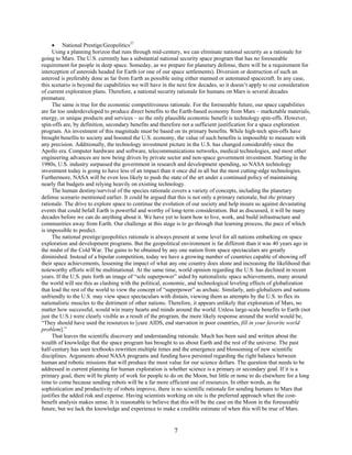 • National Prestige/Geopolitics37
     Using a planning horizon that runs through mid-century, we can eliminate national security as a rationale for
going to Mars. The U.S. currently has a substantial national security space program that has no foreseeable
requirement for people in deep space. Someday, as we prepare for planetary defense, there will be a requirement for
interception of asteroids headed for Earth (or one of our space settlements). Diversion or destruction of such an
asteroid is preferably done as far from Earth as possible using either manned or automated spacecraft. In any case,
this scenario is beyond the capabilities we will have in the next few decades, so it doesn’t apply to our consideration
of current exploration plans. Therefore, a national security rationale for humans on Mars is several decades
premature.
     The same is true for the economic competitiveness rationale. For the foreseeable future, our space capabilities
are far too underdeveloped to produce direct benefits to the Earth-based economy from Mars – marketable materials,
energy, or unique products and services – so the only plausible economic benefit is technology spin-offs. However,
spin-offs are, by definition, secondary benefits and therefore not a sufficient justification for a space exploration
program. An investment of this magnitude must be based on its primary benefits. While high-tech spin-offs have
brought benefits to society and boosted the U.S. economy, the value of such benefits is impossible to measure with
any precision. Additionally, the technology investment picture in the U.S. has changed considerably since the
Apollo era. Computer hardware and software, telecommunications networks, medical technologies, and most other
engineering advances are now being driven by private sector and non-space government investment. Starting in the
1980s, U.S. industry surpassed the government in research and development spending, so NASA technology
investment today is going to have less of an impact than it once did in all but the most cutting-edge technologies.
Furthermore, NASA will be even less likely to push the state of the art under a continued policy of maintaining
nearly flat budgets and relying heavily on existing technology.
     The human destiny/survival of the species rationale covers a variety of concepts, including the planetary
defense scenario mentioned earlier. It could be argued that this is not only a primary rationale, but the primary
rationale. The drive to explore space to continue the evolution of our society and help insure us against devastating
events that could befall Earth is powerful and worthy of long-term consideration. But as discussed, it will be many
decades before we can do anything about it. We have yet to learn how to live, work, and build infrastructure and
communities away from Earth. Our challenge at this stage is to go through that learning process, the pace of which
is impossible to predict.
     The national prestige/geopolitics rationale is always present at some level for all nations embarking on space
exploration and development programs. But the geopolitical environment is far different than it was 40 years ago in
the midst of the Cold War. The gains to be obtained by any one nation from space spectaculars are greatly
diminished. Instead of a bipolar competition, today we have a growing number of countries capable of showing off
their space achievements, lessening the impact of what any one country does alone and increasing the likelihood that
noteworthy efforts will be multinational. At the same time, world opinion regarding the U.S. has declined in recent
years. If the U.S. puts forth an image of “sole superpower” aided by nationalistic space achievements, many around
the world will see this as clashing with the political, economic, and technological leveling effects of globalization
that lead the rest of the world to view the concept of “superpower” as archaic. Similarly, anti-globalizers and nations
unfriendly to the U.S. may view space spectaculars with distain, viewing them as attempts by the U.S. to flex its
nationalistic muscles to the detriment of other nations. Therefore, it appears unlikely that exploration of Mars, no
matter how successful, would win many hearts and minds around the world. Unless large-scale benefits to Earth (not
just the U.S.) were clearly visible as a result of the program, the more likely response around the world would be,
“They should have used the resources to [cure AIDS, end starvation in poor countries, fill in your favorite world
problem].”
     That leaves the scientific discovery and understanding rationale. Much has been said and written about the
wealth of knowledge that the space program has brought to us about Earth and the rest of the universe. The past
half-century has seen textbooks rewritten multiple times and the emergence and blossoming of new scientific
disciplines. Arguments about NASA programs and funding have persisted regarding the right balance between
human and robotic missions that will produce the most value for our science dollars. The question that needs to be
addressed in current planning for human exploration is whether science is a primary or secondary goal. If it is a
primary goal, there will be plenty of work for people to do on the Moon, but little or none to do elsewhere for a long
time to come because sending robots will be a far more efficient use of resources. In other words, as the
sophistication and productivity of robots improve, there is no scientific rationale for sending humans to Mars that
justifies the added risk and expense. Having scientists working on site is the preferred approach when the cost-
benefit analysis makes sense. It is reasonable to believe that this will be the case on the Moon in the foreseeable
future, but we lack the knowledge and experience to make a credible estimate of when this will be true of Mars.


                                                          7
 