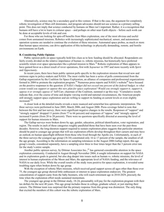 Alternatively, science may be a secondary goal in this venture. If that is the case, the argument for completely
robotic investigation of Mars still dominates, and program advocates should not use science as a primary selling
point. This does not imply that science conducted by humans on Mars isn’t important. Rather, it is a recognition that
humans still have a lot to learn in cislunar space – and perhaps on other near-Earth objects – before such work can
be done at acceptable levels of risk and cost.
    For those who are looking for spin-off benefits from Mars exploration, one of the most obvious and useful
comes from unmanned missions. Robotics with increasingly sophisticated mechanical, sensor, and autonomous
operation systems are needed to continue the evolution of these missions. Automated space probes, as much or more
than human space missions, can drive application of this technology in physically demanding, remote, and hostile
environments on Earth.

B. Considering Public Opinion
      Public opinion polls on space typically hold few clues as to how funding should be allocated. Respondents are
fairly evenly divided on the relative importance of human vs. robotic missions, but historically have preferred
scientific return over space spectaculars like a piloted mission to Mars.38 Robotic exploration of Mars appears to
have gained favor as a direct result of rover operations, first with Sojourner in 1997 and more recently with Spirit
and Opportunity.
      In recent years, there have been public opinion polls specific to the exploration mission that reveal new and
ominous signs to policy-makers and NASA. The most visible has been a series of polls commissioned from the
Gallup organization by the Coalition for Space Exploration, an alliance of companies and professional organizations
formed in 2004 to promote the exploration program.39 Numerous press reports and NASA’s website40 have focused
on the positive responses to the question: If NASA’s budget did not exceed one percent of the federal budget, to what
extent would you support or oppose this new plan for space exploration? Would you strongly support it, support it,
oppose it or strongly oppose it? Jeff Carr, chairman of the Coalition, summed it up this way: “Cumulative results
indicate that, over the course of time and despite varying world and national circumstances, the American people
still strongly support space exploration and are willing to support its funding at current levels or even slightly
increased.”41
      A closer look at the detailed results reveals a more nuanced and somewhat less optimistic interpretation. The
three surveys were performed in June 2005, March 2006, and August 2006. Press coverage failed to note that
between the first and last survey, there were significant negative changes in the results. Responses of “support” and
“strongly support” dropped 11 points (from 77 to 66 percent) and responses of “oppose” and “strongly oppose”
increased 8 points (from 20 to 28 percent). There were no questions specifically directed at assessing the level of
support for human missions to Mars.
      The Gallup surveys were broken down by age, gender, education, political identification, voter registration, and
region. The results in each of these categories roughly paralleled those that have been seen over the past three
decades. However, the long-duration support required to sustain exploration plans suggests that particular attention
should be paid to younger age groups that will see exploration efforts develop throughout their careers and may have
an outlook on human spaceflight different from those who lived through the Apollo era. Unfortunately, in each of
the three surveys the youngest age group (18-34) constituted only 16 to 17 percent of the sample, the smallest of all
the age groups. According to the information on sampling tolerances in the August 2006 Gallup report, this age
group’s results, considered separately, have a sampling error three to four times larger than the 3 percent error rate
for the study’s entire sample.
      Another public opinion survey, by Dittmar Associates Inc.,42 has garnered considerable attention in the space
exploration community. Conducted in August through November 2004, it sought information on support for NASA
and its exploration goals in general, but also dug deeper into issues such as human vs. robotic missions, the level of
interest in human exploration of the Moon and Mars, the appropriate level of NASA funding, and the relevance of
NASA to our daily lives. While the overall results of the study were positive for space exploration, it revealed some
troubling signs when broken down by age group.
      With the exception of robotic Mars missions, which received good support across all ages other than those over
75, the youngest age group showed little enthusiasm or interest in space exploration endeavors. The greatest
concentration of support came from the baby boomers, who will reach retirement age in 2010-2029, precisely the
time when the exploration effort needs sustained momentum.
      The youngest age group in the Dittmar study, 18-24, presumably will pay for the exploration program with their
tax dollars for the next 40 years. This age group includes those in college, graduate school, or just starting their
careers. The Dittmar team was surprised that the primary response from this group was disinterest. The only thing
that excited the members of this cohort was the robotic exploration of Mars.


                                                          8
 