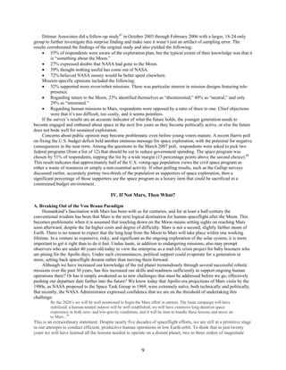 Dittmar Associates did a follow-up study43 in October 2005 through February 2006 with a larger, 18-24-only
group to further investigate this surprise finding and make sure it wasn’t just an artifact of sampling error. The
results corroborated the findings of the original study and also yielded the following:
     • 55% of respondents were aware of the exploration plan, but the typical extent of their knowledge was that it
          is “something about the Moon.”
     • 27% expressed doubts that NASA had gone to the Moon.
     • 39% thought nothing useful has come out of NASA.
     • 72% believed NASA money would be better spent elsewhere.
     Mission-specific opinions included the following:
     • 52% supported more rover/robot missions. There was particular interest in mission designs featuring tele-
          presence.
     • Regarding return to the Moon, 23% identified themselves as “disinterested,” 49% as “neutral,” and only
          29% as “interested.”
     • Regarding human missions to Mars, respondents were opposed by a ratio of three to one. Chief objections
          were that it’s too difficult, too costly, and it seems pointless.
     If the survey’s results are an accurate indicator of what the future holds, the younger generation needs to
become engaged and enthused about space in the next few years as they become politically active, or else the future
does not bode well for sustained exploration.
     Concerns about public opinion may become problematic even before young voters mature. A recent Harris poll
on fixing the U.S. budget deficit held another ominous message for space exploration, with the potential for negative
consequences in the near term. Among the questions in the March 2007 poll, respondents were asked to pick two
federal programs (from a list of 12) that should be cut to reduce government spending. The space program was
chosen by 51% of respondents, topping the list by a wide margin (13 percentage points above the second choice).44
This result indicates that approximately half of the U.S. voting-age population views the civil space program as
either a waste of resources or simply a non-essential activity. If other polling results, such as the Gallup surveys
discussed earlier, accurately portray two-thirds of the population as supporters of space exploration, then a
significant percentage of those supporters see the space program as a luxury item that could be sacrificed in a
constrained budget environment.

                                            IV. If Not Mars, Then What?

A. Breaking Out of the Von Braun Paradigm
      Humankind’s fascination with Mars has been with us for centuries, and for at least a half-century the
conventional wisdom has been that Mars is the next logical destination for human spaceflight after the Moon. This
becomes problematic when it is assumed that touching down on the Moon means setting sights on reaching Mars
soon afterward, despite the far higher costs and degree of difficulty. Mars is not a second, slightly farther moon of
Earth. There is no reason to expect that the long leap from the Moon to Mars will take place within one working
lifetime. In a venture as expensive, risky, and significant as the ongoing exploration of the solar system, it is more
important to get it right than to do it fast. Undue haste, in addition to endangering missions, also may prompt
observers who are under 40 years old today to view the enterprise as a mid-life crisis project for baby boomers who
are pining for the Apollo days. Under such circumstances, political support could evaporate for a generation or
more, setting back spaceflight dreams rather than moving them forward.
      Although we have increased our knowledge of the red planet tremendously through several successful robotic
missions over the past 30 years, has this increased our skills and readiness sufficiently to support ongoing human
operations there? Or has it simply awakened us to new challenges that must be addressed before we go, effectively
pushing our departure date farther into the future? We know today that Apollo-era projections of Mars visits by the
1980s, as NASA proposed to the Space Task Group in 1969, were extremely naïve, both technically and politically.
But recently, the NASA Administrator expressed confidence that we are on the threshold of undertaking this
challenge:
         By the 2020’s we will be well positioned to begin the Mars effort in earnest. The lunar campaign will have
         stabilized; a human-tended outpost will be well established; we will have extensive long-duration space
         experience in both zero- and low-gravity conditions, and it will be time to bundle these lessons and move on
         to Mars...45
This is an extraordinary statement. Despite nearly five decades of spaceflight efforts, we are still at a primitive stage
in our attempts to conduct efficient, productive human operations in low Earth orbit. To think that in just twenty
years we will have learned all the lessons needed to operate on a distant planet, two to three orders of magnitude


                                                              9
 