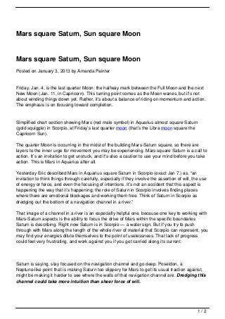 Mars square Saturn, Sun square Moon


Mars square Saturn, Sun square Moon
Posted on January 3, 2013 by Amanda Painter


Friday, Jan. 4, is the last quarter Moon: the halfway mark between the Full Moon and the next
New Moon (Jan. 11, in Capricorn). This turning point comes as the Moon wanes, but it’s not
about winding things down yet. Rather, it’s about a balance of riding on momentum and action.
The emphasis is on focusing toward completion.


Simplified chart section showing Mars (red male symbol) in Aquarius almost square Saturn
(gold squiggle) in Scorpio, at Friday’s last quarter moon (that’s the Libra moon square the
Capricorn Sun).

The quarter Moon is occurring in the midst of the building Mars-Saturn square, so there are
layers to the inner urge for movement you may be experiencing. Mars square Saturn is a call to
action. It’s an invitation to get unstuck, and it’s also a caution to use your mind before you take
action. This is Mars in Aquarius after all.

Yesterday Eric described Mars in Aquarius square Saturn in Scorpio (exact Jan 7.) as, “an
invitation to think things through carefully, especially if they involve the assertion of will, the use
of energy or force, and even the focusing of intentions. It’s not an accident that this aspect is
happening the way that it’s happening; the role of Saturn in Scorpio involves finding places
where there are emotional blockages and working them free. Think of Saturn in Scorpio as
dredging out the bottom of a navigation channel in a river.”

That image of a channel in a river is an especially helpful one, because one key to working with
Mars-Saturn aspects is the ability to focus the drive of Mars within the specific boundaries
Saturn is describing. Right now Saturn is in Scorpio — a water sign. But if you try to push
through with Mars along the length of the whole river of material that Scorpio can represent, you
may find your energies dilute themselves to the point of uselessness. That lack of progress
could feel very frustrating, and work against you if you get carried along its current.




Saturn is saying, stay focused on the navigation channel and go deep. Poseidon, a
Neptune-like point that is making Saturn too slippery for Mars to get its usual traction against,
might be making it harder to see where the walls of that navigation channel are. Dredging this
channel could take more intuition than sheer force of will.




                                                                                                  1/2
 