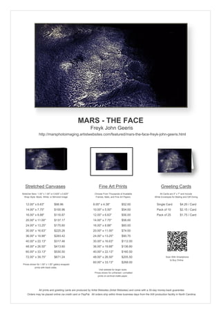 MARS - THE FACE
                                                            Freyk John Geeris
                 http://marsphotoimaging.artistwebsites.com/featured/mars-the-face-freyk-john-geeris.html




   Stretched Canvases                                               Fine Art Prints                                       Greeting Cards
Stretcher Bars: 1.50" x 1.50" or 0.625" x 0.625"                Choose From Thousands of Available                       All Cards are 5" x 7" and Include
  Wrap Style: Black, White, or Mirrored Image                    Frames, Mats, and Fine Art Papers                  White Envelopes for Mailing and Gift Giving


   12.00" x 6.63"                $98.96                        8.00" x 4.38"             $52.00                       Single Card            $4.20 / Card
   14.00" x 7.75"                $100.96                       10.00" x 5.50"            $54.00                       Pack of 10             $2.15 / Card
   16.00" x 8.88"                $116.87                       12.00" x 6.63"            $56.00                       Pack of 25             $1.75 / Card
   20.00" x 11.00"               $137.17                       14.00" x 7.75"            $58.00
   24.00" x 13.25"               $175.60                       16.00" x 8.88"            $60.00
   30.00" x 16.63"               $225.26                       20.00" x 11.00"           $74.00
   36.00" x 19.88"               $283.42                       24.00" x 13.25"           $90.70
   40.00" x 22.13"               $317.46                       30.00" x 16.63"           $112.00
   48.00" x 26.50"               $413.60                       36.00" x 19.88"           $136.80
   60.00" x 33.13"               $530.50                       40.00" x 22.13"           $160.50
   72.00" x 39.75"               $671.24                       48.00" x 26.50"           $205.50                               Scan With Smartphone
                                                                                                                                  to Buy Online
                                                               60.00" x 33.13"           $268.00
 Prices shown for 1.50" x 1.50" gallery-wrapped
            prints with black sides.
                                                                    Visit website for larger sizes.
                                                                Prices shown for unframed / unmatted
                                                                   prints on archival matte paper.




                 All prints and greeting cards are produced by Artist Websites (Artist Websites) and come with a 30-day money-back guarantee.
     Orders may be placed online via credit card or PayPal. All orders ship within three business days from the AW production facility in North Carolina.
 