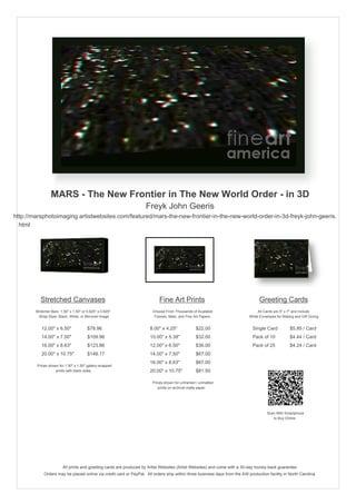 MARS - The New Frontier in The New World Order - in 3D
                                                                    Freyk John Geeris
http://marsphotoimaging.artistwebsites.com/featured/mars-the-new-frontier-in-the-new-world-order-in-3d-freyk-john-geeris.
  html




           Stretched Canvases                                               Fine Art Prints                                       Greeting Cards
        Stretcher Bars: 1.50" x 1.50" or 0.625" x 0.625"                Choose From Thousands of Available                       All Cards are 5" x 7" and Include
          Wrap Style: Black, White, or Mirrored Image                    Frames, Mats, and Fine Art Papers                  White Envelopes for Mailing and Gift Giving


           12.00" x 6.75"                $78.96                        8.00" x 4.50"             $22.00                       Single Card            $5.95 / Card
           14.00" x 7.88"                $109.96                       10.00" x 5.63"            $32.00                       Pack of 10             $4.44 / Card
           16.00" x 8.88"                $123.86                       12.00" x 6.75"            $36.00                       Pack of 25             $4.24 / Card
           20.00" x 11.25"               $160.98                       14.00" x 7.88"            $67.00
                                                                       16.00" x 8.88"            $67.00
         Prices shown for 1.50" x 1.50" gallery-wrapped
                    prints with black sides.                           20.00" x 11.25"           $85.00

                                                                        Prices shown for unframed / unmatted
                                                                           prints on archival matte paper.




                                                                                                                                       Scan With Smartphone
                                                                                                                                          to Buy Online




                         All prints and greeting cards are produced by Artist Websites (Artist Websites) and come with a 30-day money-back guarantee.
             Orders may be placed online via credit card or PayPal. All orders ship within three business days from the AW production facility in North Carolina.
 