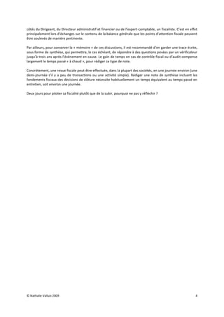 côtés du Dirigeant, du Directeur administratif et financier ou de l’expert-comptable, un fiscaliste. C’est en effet
principalement lors d’échanges sur le contenu de la balance générale que les points d’attention fiscale peuvent
être soulevés de manière pertinente.

Par ailleurs, pour conserver la « mémoire » de ces discussions, il est recommandé d’en garder une trace écrite,
sous forme de synthèse, qui permettra, le cas échéant, de répondre à des questions posées par un vérificateur
jusqu’à trois ans après l’évènement en cause. Le gain de temps en cas de contrôle fiscal ou d’audit compense
largement le temps passé « à chaud », pour rédiger ce type de note.

Concrètement, une revue fiscale peut-être effectuée, dans la plupart des sociétés, en une journée environ (une
demi-journée s’il y a peu de transactions ou une activité simple). Rédiger une note de synthèse incluant les
fondements fiscaux des décisions de clôture nécessite habituellement un temps équivalent au temps passé en
entretien, soit environ une journée.

Deux jours pour piloter sa fiscalité plutôt que de la subir, pourquoi ne pas y réfléchir ?




© Nathalie Valluis 2009                                                                                          4
 