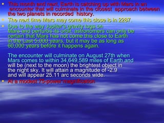 This month and next, Earth is catching up with Mars in an  encounter that   will culminate in the closest  approach between the two planets in recorded  history.   The next time Mars may come this close is in 2287.   Due to the way Jupiter's gravity tugs on  Mars and perturbs its orbit, astronomers can only be  certain that Mars has not come this close to Earth  in the Last 5,000 years, but it may be as long as  60,000 years before it happens again.   The encounter will culminate on August 27th when Mars comes to within 34,649,589 miles of Earth and will be (next to the moon) the brightest object in  the night sky. It will attain a magnitude of -2.9 and will appear 25.11 arc seconds wide.  At a modest 75-power magnification     