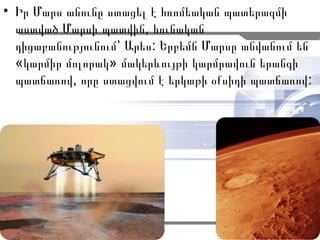 • Իր Մարս անունը ստացել է հռոմեական պատերազմի
  աստված Մարսի պատվին, հունական
  դիցաբանությունում՝ Արես: Երբեմն Մարսը անվանում են
  «կարմիր մոլորակ» մակերևույթի կարմրավուն երանգի
  պատճառով, որը ստացվում է երկաթի օքսիդի պատճառով :




                                              3
 