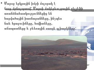 • Մարսը երկրային խմբի մոլորակ է
  նոսր մթնոլորտով: Մարսի մակերևույթային ռելյեֆի
  առանձնահատկություններից են
  հարվածային խառնարանները, ինչպես
  նաև հրաբուխները, հովիտները,
  անապատները և բևեռային սառցե գլխարկները :




                                                  4
 