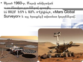 • Սկսած 1960-թ. Մարսի անմիջական
  ուսումնասիրություններով զբաղվել
  են ՍՍՀՄ ԵՏԳ և ԱՄՆ «Վիկինգ», «Mars Global
  Surveyor» և այլ ծրագրեր) ավտոմատ կայաններով:




                                             6
 