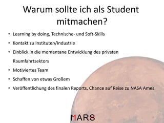 Warum sollte ich als Student
mitmachen?
• Learning by doing, Technische- und Soft-Skills
• Kontakt zu Instituten/Industrie
• Einblick in die momentane Entwicklung des privaten

Raumfahrtsektors
• Motiviertes Team
• Schaffen von etwas Großem

• Veröffentlichung des finalen Reports, Chance auf Reise zu NASA Ames

10

 