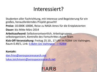 Interessiert?
Studenten aller Fachrichtung, mit Interesse und Begeisterung für ein
großes, herausforderndes Projekt gesucht!
Preise: 10.000€-1000€, Reise zu NASA Ames für die Erstplatzierten
Dauer: bis Mitte März 2014
Arbeitsaufwand: Selbstverantwortlich, Arbeitsgruppen
selbstorganisiert, Kontrolle des Fortschrittes durch Team
Kick-Off Veranstaltung: Freitag 25.10., 17 Uhr im RZBW Uni Vaihingen,
Raum 0.49/1, Link: S-Bahn Uni Vaihingen --> RZBW
Kontakt:
dan.fries@aerospaceresearch.net
lukas.teichmann@aerospaceresearch.net
15

 