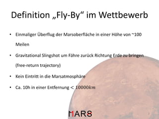 Definition „Fly-By“ im Wettbewerb
• Einmaliger Überflug der Marsoberfläche in einer Höhe von ~100
Meilen
• Gravitational Slingshot um Fähre zurück Richtung Erde zu bringen

(free-return trajectory)
• Kein Eintritt in die Marsatmosphäre
• Ca. 10h in einer Entfernung < 10000𝑘𝑚

2

 