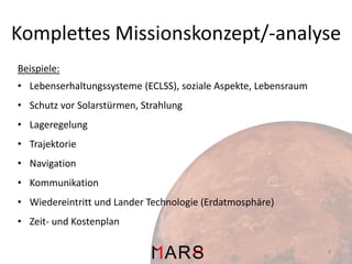 Komplettes Missionskonzept/-analyse
Beispiele:
• Lebenserhaltungssysteme (ECLSS), soziale Aspekte, Lebensraum
• Schutz vor Solarstürmen, Strahlung
• Lageregelung
• Trajektorie
• Navigation
• Kommunikation
• Wiedereintritt und Lander Technologie (Erdatmosphäre)
• Zeit- und Kostenplan
4

 