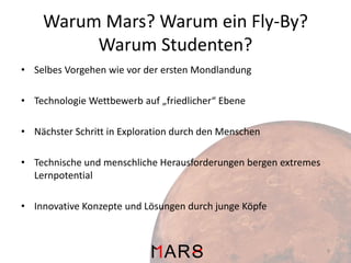 Warum Mars? Warum ein Fly-By?
Warum Studenten?
• Selbes Vorgehen wie vor der ersten Mondlandung
• Technologie Wettbewerb auf „friedlicher“ Ebene
• Nächster Schritt in Exploration durch den Menschen
• Technische und menschliche Herausforderungen bergen extremes
Lernpotential
• Innovative Konzepte und Lösungen durch junge Köpfe

9

 