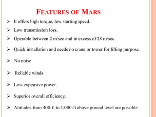 FEATURES OF MARS
 It offers high torque, low starting speed.
 Low transmission loss.
 Operable between 2 m/sec and in excess of 28 m/sec.
 Quick installation and needs no crane or tower for lifting purpose.
 No noise
 Reliable winds
 Less expensive power.
 Superior overall efficiency.
 Altitudes from 400-ft to 1,000-ft above ground level are possible
 