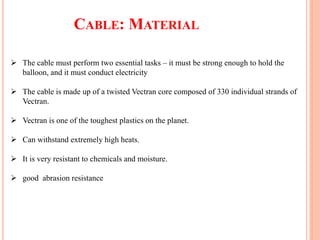 CABLE: MATERIAL
 The cable must perform two essential tasks – it must be strong enough to hold the
balloon, and it must conduct electricity
 The cable is made up of a twisted Vectran core composed of 330 individual strands of
Vectran.
 Vectran is one of the toughest plastics on the planet.
 Can withstand extremely high heats.
 It is very resistant to chemicals and moisture.
 good abrasion resistance
 