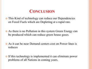 CONCLUSION
 This Kind of technology can reduce our Dependencies
on Fossil Fuels which are Depleting at a rapid rate.
 As there is no Pollution in this system Green Energy can
be produced which can reduce green house gases.
 As it can be near Demand centers cost on Power lines is
reduces
 If this technology is implemented it can eliminate power
problems of all Nations in coming years.
 