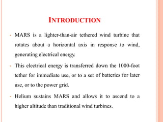 INTRODUCTION
• MARS is a lighter-than-air tethered wind turbine that
rotates about a horizontal axis in response to wind,
generating electrical energy.
• This electrical energy is transferred
tether for immediate use, or to a set
use, or to the power grid.
down the 1000-foot
of batteries for later
• Helium sustains MARS and allows it to ascend to a
higher altitude than traditional wind turbines.
 