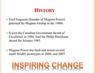 HISTORY
 Fred Ferguson (founder of Magenn Power)
patented the MagnusAirship in the 1980s.
 It won the Canadian GovernmentAward of
Excellence in 1984.And the Philip Petroleum
Award for Science 1985.
 Magenn Power has built and tested several
small MARS prototypes in 2006, and 2007.
 