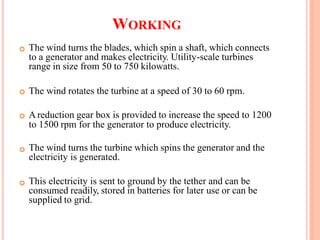 WORKING
The wind turns the blades, which spin a shaft, which connects
to a generator and makes electricity. Utility-scale turbines
range in size from 50 to 750 kilowatts.

The wind rotates the turbine at a speed of 30 to 60 rpm.
A reduction gear box is provided to increase the speed to 1200
to 1500 rpm for the generator to produce electricity.

The wind turns the turbine which spins the generator and the
electricity is generated.

This electricity is sent to ground by the tether and can be
consumed readily, stored in batteries for later use or can be
supplied to grid.

 