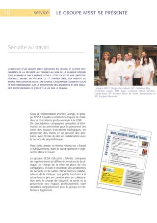 10                      service             LE GROUPE MSST SE PRÉSENTE




 Sécurité au travail


 L’EXISTENCE D’UN   GROUPE MSST (MÉDECINS AU TRAVAIL ET AUTRES SPÉ-
 CIALISTES DE LA SÉCURITÉ AU TRAVAIL) AU SEIN DE LA CLINIQUE RÉPOND
 TOUT D’ABORD À UNE EXIGENCE LÉGALE. C’EST EN EFFET UNE DIRECTIVE
 FÉDÉRALE, ENTRÉE EN VIGUEUR LE 1ER JANVIER 2000, QUI PRÉVOIT LA
 BONNE APPLICATION DE DEUX LOIS-CADRES. L’ASSURANCE-ACCIDENTS (LAA)
 ET SON ORDONNANCE SUR LA PRÉVENTION DES ACCIDENTS ET DES MALA-
 DIES PROFESSIONNELLES (OPA) ET LA LOI SUR LE TRAVAIL.                    L’équipe MSST. De gauche à droite: Mme Catherine Rey,
                                                                          Dr Désirée Hayek, MM. Marc Lormand, Olivier Sanchez,
                                                                          Gérald Kunz, Mme Evelyne Pièce, M. Rémi Champelovier et
                                                                          Mme Evelyne Maussant.




                     Sous la responsabilité d’Annie Grange, le grou-
                     pe MSST travaille à réduire les risques de mala-
                     dies et d’accidents professionnels à la CGB.
                     De précédentes campagnes annuelles d’infor-
                     mation et de prévention pour le personnel ont
                     traité des risques d’accidents biologiques, de
                     protection des mains et de gestion des pos-
                     tures, avec l’Ecole du dos en collaboration avec
                     le service de physiothérapie.

                     Pour cette année, le thème retenu est «Travail
                     et Mouvement», dans le but d’optimiser l’ergo-
                     nomie dans le travail.

                     Le groupe SESA (SEcurité - SAnté), composé
                     de représentants de différents services de la cli-
                     nique, se charge de la mise en place de ces
                     campagnes. Il traite l’ensemble des problèmes
                     de sécurité et de santé concernant les collabo-
                     rateurs de la clinique. Les points touchant à la
                     sécurité sont pris en considération en collabora-
                     tion avec le chargé de sécurité; la santé et la
                     prévention des risques professionnels sont
                     abordées conjointement avec le groupe et l’in-
                     firmière hygiéniste.
 