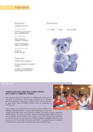 12             trajectoires




               Nouveaux                                         Naissances
               collaborateurs
               SERVICE INFIRMIER                                11.01.2006       Camille    Julie DELIEGE
               Infirmière puéricultrice
               Marie RABOURDIN

               BLOC OPÉRATOIRE

               Aide soignante
               Delphine PEREIRA

               Aide en stérilisation
               Adeline PRODHON

               MÉDECINE NUCLÉAIRE

               Secrétaire
               Emilie JOUAN


               Nouveaux
               médecins agréés
               Dr Sylvie BROUZE GUILBERT
               Pédiatre

               Dr Didier CHARDONNENS
               Gynécologue obstétricien




brève

 SORTIE DE SKI NOCTURNE 2006 À SAINT-CERGUE:
 BELLE NEIGE ET AMBIANCE FONDUE

 Les amateurs de ski ont été ravis: la traditionnelle sortie de ski,
 nocturne, le 19 janvier à Saint-Cergue, a permis de se retrouver
 dans une ambiance chaleureuse, d’abord à skis, sous un ciel étoi-
 lé, puis autour d’une excellente fondue servie au restaurant Le
 Point du Jour.

 Cette initiative due à Marinette Feremutsch, active retraitée de la
 Clinique Générale-Beaulieu, a réuni, outre elle-même et son mari
 Joseph, Bruno Blanchard, de la cafétéria, Frédéric Di Carmine, du bloc opératoire,
 Michel Gomez, du service technique, Alain Pascal-Mousselard, également du ser-
 vice technique, Damien Kieffer, de la cafétéria, le Dr Pierre Rouge, de la radiologie,
 et, last but not least, le directeur de la clinique, Philippe Cassegrain. Skieurs et non
 skieurs sont d’ores et déjà conviés à la sortie 2007, en espérant que les conditions
 d’enneigement seront aussi excellentes du côté de Saint-Cergue.
 