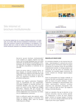 14              nouveautés




 Site internet et
 brochure institutionnelle



 LA   POLITIQUE MARKETING DE LA CLINIQUE GÉNÉRALE-BEAULIEU A ÉTÉ MAR-
 QUÉE, EN CE DÉBUT 2006, PAR DEUX ÉVÉNEMENTS D’IMPORTANCE: LA PARU-
 TION D’UNE NOUVELLE PLAQUETTE INSTITUTIONNELLE, EN FRANÇAIS ET EN
 ANGLAIS, AINSI QUE LA MISE EN SERVICE DES NOUVELLES PAGES WEB DU
 CENTRE SPÉCIALISÉ CONSACRÉ À LA CHIRURGIE LAPAROSCOPIQUE ROBOTISÉE.




                         Qu’est-ce qu’une brochure institutionnelle?             NOUVELLES PAGES WEB
                         C’est d’abord un support imprimé de belle
                         tenue, tant sur le plan graphique que sur le plan       En constante évolution, le site internet de la cli-
                         informatif, qui doit illustrer les principales carac-   nique - www.beaulieu.ch - présente les centres
                         téristiques de la Clinique Générale-Beaulieu et         spécialisés qui la caractérisent. Après les pages
                         ses objectifs d’excellence à l’attention de sa          consacrées au nouveau Centre de procréation
                         clientèle.                                              médicalement assistée, la clinique propose aux
                                                                                 visiteurs de son site web, en constante aug-
                         Sortie de presse dans le courant janvier, en
                                                                                 mentation, de nouvelles pages consacrées au
                         deux langues, la nouvelle brochure de la cli-
                                                                                 Centre romand de chirurgie laparoscopique
                         nique répond aux exigences de la direction. Elle
                         synthétise, en des textes directs et sans fiori-        robotisée.
                         tures, les arguments essentiels et décrit les
                         prestations proposées.                                  Outre la présentation de l’équipe médicale, le
                                                                                 nouveau site offre une littérature variée et com-
                         Réalisée par l’agence genevoise Propulsion,             plète au travers de quatre rubriques: Cancer,
                         sous la coordination de son responsable,                Traitement, Techniques et Documentation. Des
                         Christophe Zinggeler, la nouvelle brochure est          vidéos spectaculaires montrent certaines
                         richement illustrée, avec une mise en page              séquences des opérations chirurgicales réali-
                         aérée. Les textes ont été rédigés par Philippe          sées à l’aide du robot Da Vinci® qui équipe la
                         Amez-Droz, rédacteur RP, qui s’occupe par               Clinique Générale-Beaulieu.
                         ailleurs de la communication de la clinique, en
                         étroite collaboration avec la direction, les méde-      Selon un calendrier fixé par la direction et les
                         cins et collaborateurs concernés.                       services concernés, tous les centres spéciali-
                                                                                 sés disposeront à terme de leurs propres
                         Outre sa diffusion auprès des patients, parte-
                                                                                 pages, mettant en exergue équipes et presta-
                         naires et médecins agréés, la brochure fera
                                                                                 tions. Le site de la clinique proprement dit fait
                         l’objet de mailings ciblés, selon les besoins
                         marketing de la clinique.                               l’objet d’une mise à jour régulière.
 