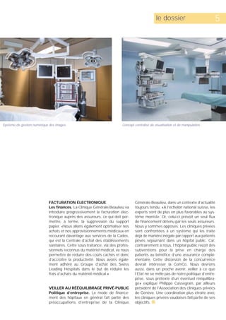 le dossier                         5




Système de gestion numérique des images.                                 Concept centralisé de visualisation et de manipulation.




                             FACTURATION ÉLECTRONIQUE                             Générale-Beaulieu, dans un contexte d’actualité
                             Les finances. La Clinique Générale-Beaulieu va       toujours tendu. «A l’échelon national suisse, les
                             introduire progressivement la facturation élec-      experts sont de plus en plus favorables au sys-
                             tronique auprès des assureurs, ce qui doit per-      tème moniste. Or, celui-ci prévoit un seul flux
                             mettre, à terme, la suppression du support           de financement détenu par les seuls assureurs.
                             papier. «Nous allons également optimaliser nos       Nous y sommes opposés. Les cliniques privées
                             achats et nos approvisionnements médicaux en         sont confrontées à un système qui les traite
                             recourant davantage aux services de la Cades,        déjà de manière inégale par rapport aux patients
                             qui est la Centrale d’achat des établissements       privés séjournant dans un hôpital public. Car,
                             sanitaires. Cette sous-traitance, via des profes-    contrairement à nous, l’hôpital public reçoit des
                             sionnels reconnus du matériel médical, va nous       subventions pour la prise en charge des
                             permettre de réduire des coûts cachés et donc        patients au bénéfice d’une assurance complé-
                             d’accroître la productivité. Nous avons égale-       mentaire. Cette distorsion de la concurrence
                             ment adhéré au Groupe d’achat des Swiss              devrait intéresser la ComCo. Nous devrons
                             Leading Hospitals dans le but de réduire les         aussi, dans un proche avenir, veiller à ce que
                             frais d’achats du matériel médical.»                 l’Etat ne se mêle pas de notre politique d’entre-
                                                                                  prise, sous prétexte d’un éventuel rééquilibra-
                                                                                  ge» explique Philippe Cassegrain, par ailleurs
                             VEILLER AU RÉÉQUILIBRAGE PRIVÉ-PUBLIC                président de l’Association des cliniques privées
                             Politique d’entreprise. Le mode de finance-          de Genève. Une coordination plus étroite avec
                             ment des hôpitaux en général fait partie des         les cliniques privées vaudoises fait partie de ses
                             préoccupations d’entreprise de la Clinique           objectifs. s
 