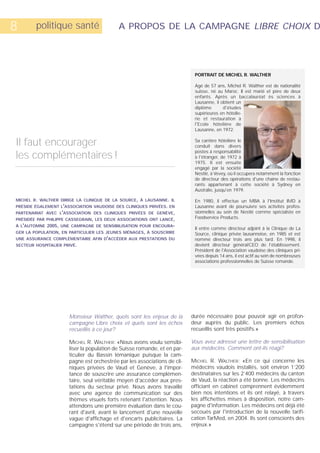 8       politique santé                    A PROPOS DE LA CAMPAGNE LIBRE CHOIX D




                                                                           PORTRAIT DE MICHEL R. WALTHER

                                                                           Agé de 57 ans, Michel R. Walther est de nationalité
                                                                           suisse, né au Maroc. Il est marié et père de deux
                                                                           enfants. Après un baccalauréat ès sciences à
                                                                           Lausanne, il obtient un
                                                                           diplôme       d'études
                                                                           supérieures en hôtelle-
                                                                           rie et restauration à
                                                                           l'Ecole hôtelière de
                                                                           Lausanne, en 1972.


Il faut encourager                                                         Sa carrière hôtelière le
                                                                           conduit dans divers
                                                                           postes à responsabilité
les complémentaires !                                                      à l'étranger, de 1972 à
                                                                           1975. Il est ensuite
                                                                           engagé par la société
                                                                           Nestlé, à Vevey, où il occupera notamment la fonction
                                                                           de directeur des opérations d'une chaîne de restau-
                                                                           rants appartenant à cette société à Sydney en
                                                                           Australie, jusqu'en 1979.

MICHEL R. WALTHER DIRIGE LA CLINIQUE DE LA SOURCE, À LAUSANNE. IL          En 1980, il effectue un MBA à l'Institut IMD à
PRÉSIDE ÉGALEMENT L'ASSOCIATION VAUDOISE DES CLINIQUES PRIVÉES. EN         Lausanne avant de poursuivre ses activités profes-
PARTENARIAT AVEC L'ASSOCIATION DES CLINIQUES PRIVÉES DE GENÈVE,            sionnelles au sein de Nestlé comme spécialiste en
PRÉSIDÉE PAR PHILIPPE CASSEGRAIN, LES DEUX ASSOCIATIONS ONT LANCÉ,         Foodservice Products.
À L'AUTOMNE 2005, UNE CAMPAGNE DE SENSIBILISATION POUR ENCOURA-
                                                                           Il entre comme directeur adjoint à la Clinique de La
GER LA POPULATION, EN PARTICULIER LES JEUNES MÉNAGES, À SOUSCRIRE          Source, clinique privée lausannoise, en 1985 et est
UNE ASSURANCE COMPLÉMENTAIRE AFIN D'ACCÉDER AUX PRESTATIONS DU             nommé directeur trois ans plus tard. En 1998, il
SECTEUR HOSPITALIER PRIVÉ.                                                 devient directeur général/CEO de l'établissement.
                                                                           Président de l'Association vaudoise des cliniques pri-
                                                                           vées depuis 14 ans, il est actif au sein de nombreuses
                                                                           associations professionnelles de Suisse romande.




                      Monsieur Walther, quels sont les enjeux de la       durée nécessaire pour pouvoir agir en profon-
                      campagne Libre choix et quels sont les échos        deur auprès du public. Les premiers échos
                      recueillis à ce jour?                               recueillis sont très positifs.»

                      MICHEL R. WALTHER: «Nous avons voulu sensibi-       Vous avez adressé une lettre de sensibilisation
                      liser la population de Suisse romande, et en par-   aux médecins. Comment ont-ils réagi?
                      ticulier du Bassin lémanique puisque la cam-
                      pagne est orchestrée par les associations de cli-   MICHEL R. WALTHER: «En ce qui concerne les
                      niques privées de Vaud et Genève, à l'impor-        médecins vaudois installés, soit environ 1’200
                      tance de souscrire une assurance complémen-         destinataires sur les 2’400 médecins du canton
                      taire, seul véritable moyen d'accéder aux pres-     de Vaud, la réaction a été bonne. Les médecins
                      tations du secteur privé. Nous avons travaillé      officiant en cabinet comprennent évidemment
                      avec une agence de communication sur des            bien nos intentions et ils ont relayé, à travers
                      thèmes visuels forts retenant l'attention. Nous     les affichettes mises à disposition, notre cam-
                      attendons une première évaluation dans le cou-      pagne d'information. Les médecins ont déjà été
                      rant d'avril, avant le lancement d'une nouvelle     secoués par l'introduction de la nouvelle tarifi-
                      vague d'affichage et d'encarts publicitaires. La    cation TarMed, en 2004. Ils sont conscients des
                      campagne s'étend sur une période de trois ans,      enjeux.»
 