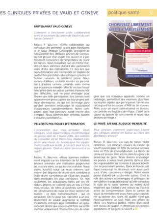 ES CLINIQUES PRIVÉES DE VAUD ET GENÈVE                                        politique santé                     9
             PARTENARIAT VAUD-GENÈVE

             Comment a fonctionné cette collaboration
             entre associations du canton de Vaud et du can-
             ton de Genève?

             MICHEL R. WALTHER: «Cette collaboration, qui
             constitue une première, a très bien fonctionné
             et je salue Philippe Cassegrain, président de
             l'Association des cliniques privées de Genève,
             qui fait preuve d'un esprit très ouvert et a par-
             faitement conscience de l'importance de réunir
             les forces. Nous travaillons sur un même mar-
             ché et nous sommes d'abord des partenaires
             avant d'être des concurrents. Et, dès lors que
             nous défendons une même idée en matière de
             qualité des prestations des cliniques privées en
             Suisse romande, la solidarité prime. Nous
             aurions d'ailleurs souhaité étendre ce partena-
             riat à d'autres cantons romands, voire même
             aux assurances-maladie. Mais le secteur hospi-
             talier privé dans les autres cantons traverse soit
             des difficultés, soit ne peut envisager pour
             l'heure une telle participation. Les caisses sont    gner que ces nouveaux appareils, comme en
             apparemment préoccupées par leur propre poli-        radiologie, permettent des examens plus poin-
             tique d'entreprise, ce qui est dommage puis-         tus et plus rapides que par le passé. On ne sau-
             qu'elles devraient encourager la souscription        rait aujourd'hui se passer d'IRM ou de scanner.
             d'assurances complémentaires. Notre cam-             Mais, pour un esprit centralisateur et étatiste,
             pagne, avec leur concours, aurait encore plus        un contrôle est toujours bénéfique. L'idée de la
             d'impact. Nous sommes bien entendu ouverts           clause du besoin fait son chemin et nous nous
             à d'autres partenaires.»                             devions de réagir.»

             VELLÉITÉS POLITIQUES D'ÉTATISATION                   LE PRIVÉ: AFFAIRE AUSSI DE MENTALITÉ

             L'association que vous présidez, Vaud-               Pour conclure, comment voyez-vous l'avenir
             Cliniques, s'est inquiétée dans un communiqué        des cliniques privées en Suisse au cours des
             de presse daté du 3 février 2006, des velléités      prochaines années?
             du Conseiller d'Etat Pierre-Yves Maillard d'im-
             poser une clause du besoin pour les équipe-          MICHEL R. WALTHER: «Je suis de nature plutôt
             ments médicaux lourds, y compris pour les cli-       optimiste. Les cliniques privées du canton de
             niques privées. Quel est votre sentiment à ce        Vaud couvrent plus de 30% du secteur ambula-
             sujet?                                               toire et 25% de l'hospitalisation. La liberté de
                                                                  choix est encore bien ancrée dans les gènes de
             MICHEL R. WALTHER: «Nous sommes évidem-              beaucoup de gens. Nous devons encourager
             ment inquiets car les intentions de M. Maillard      les jeunes à suivre leurs parents dans la prise
             laissent entendre une étatisation progressive        de responsabilité qui consiste à pouvoir bénéfi-
             de tous les soins, ce qui est inacceptable. Nous     cier de prestations privées. Dans le monde poli-
             avons aussitôt réagi car nous relevons que           tique, beaucoup de décideurs sont aussi parti-
             même des députés de droite sont sensibles à          sans d'une concurrence élargie. Notre avenir
             l'idée d'une surveillance par l'Etat des acquisi-    passe d'abord par la clientèle suisse. C'est le
             tions médicales les plus onéreuses. Or, non          rôle des acteurs économiques et politiques de
             seulement les acquisitions faites par les cli-       sensibiliser la population pour qu'elle considère
             niques privées ne coûtent pas un sou à l'Etat        le coût de la santé comme au moins aussi
             mais en plus, de telles acquisitions sont faites     important que l'achat d'une voiture ou d'autres
             en connaissance de cause car nous savons l'uti-      actes de consommation. Dans le canton de
             lisation - et donc l'amortissement - qui en          Vaud, la mentalité est assez forte pour considé-
             découlent. On ne peut pas reprocher à un éta-        rer qu'obtenir des soins de qualité n'est pas
             blissement de vouloir augmenter le nombre            nécessairement un luxe mais une affaire de
             d'examens entrepris pour rentabiliser un appa-       choix. Les hôpitaux publics, même d'un excel-
             reil étant donné que ceux-ci sont faits sur ordre    lent niveau de qualité, n'offrent pas les mêmes
             médical uniquement. N'omettons pas de souli-         prestations et les gens le savent.» s
 